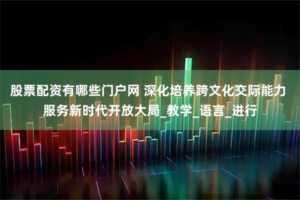 股票配资有哪些门户网 深化培养跨文化交际能力 服务新时代开放大局_教学_语言_进行
