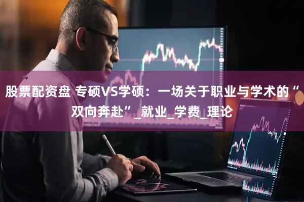 股票配资盘 专硕VS学硕：一场关于职业与学术的“双向奔赴”_就业_学费_理论