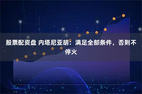 股票配资盘 内塔尼亚胡：满足全部条件，否则不停火