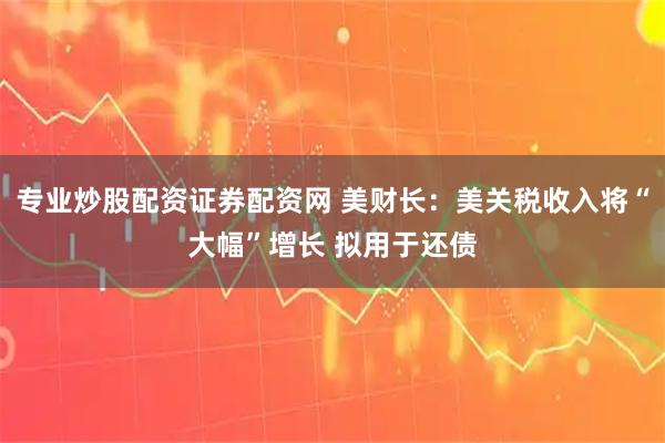 专业炒股配资证券配资网 美财长：美关税收入将“大幅”增长 拟用于还债
