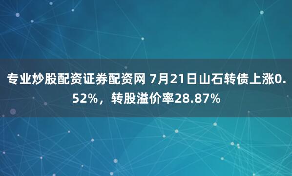 专业炒股配资证券配资网 7月21日山石转债上涨0.52%，转股溢价率28.87%