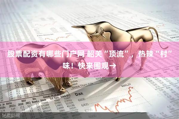 股票配资有哪些门户网 韶关“顶流”，热辣“村”味！快来围观→