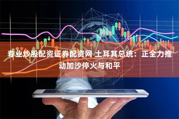 专业炒股配资证券配资网 土耳其总统：正全力推动加沙停火与和平