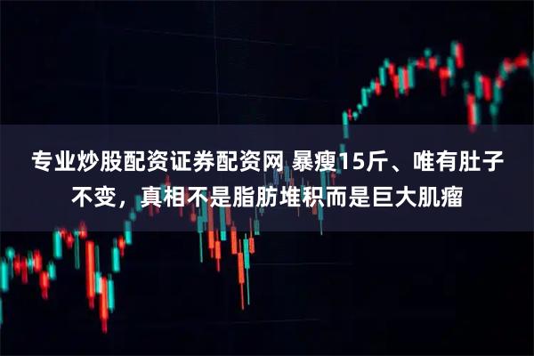 专业炒股配资证券配资网 暴瘦15斤、唯有肚子不变,真相不是脂肪堆积而是巨大肌瘤