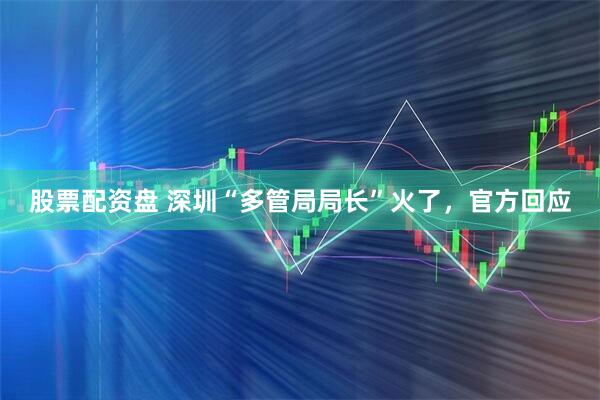 股票配资盘 深圳“多管局局长”火了，官方回应