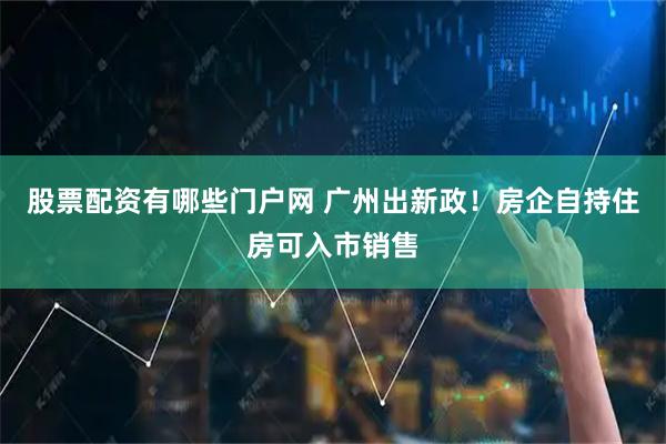 股票配资有哪些门户网 广州出新政！房企自持住房可入市销售