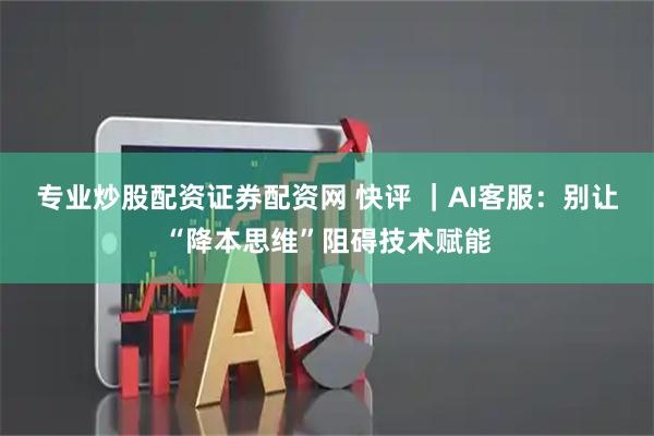 专业炒股配资证券配资网 快评 ｜AI客服：别让“降本思维”阻碍技术赋能