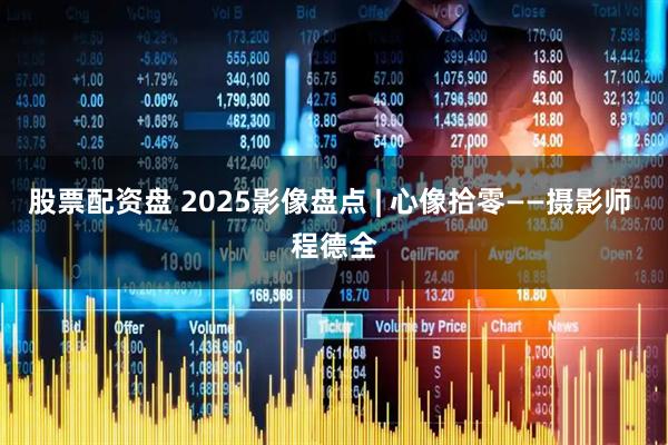 股票配资盘 2025影像盘点 | 心像拾零——摄影师 程德全
