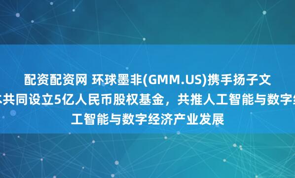 配资配资网 环球墨非(GMM.US)携手扬子文旅、恒运资本共同设立5亿人民币股权基金，共推人工智能与数字经济产业发展