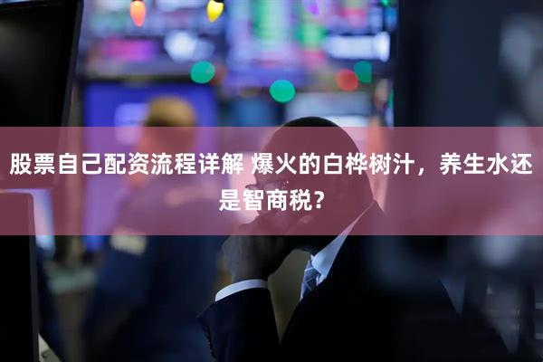 股票自己配资流程详解 爆火的白桦树汁，养生水还是智商税？