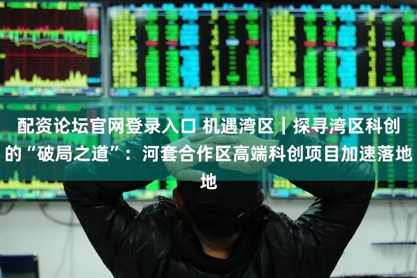 配资论坛官网登录入口 机遇湾区｜探寻湾区科创的“破局之道”：河套合作区高端科创项目加速落地