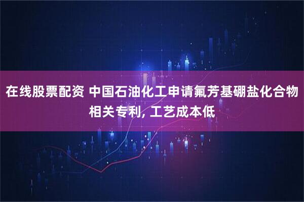 在线股票配资 中国石油化工申请氟芳基硼盐化合物相关专利, 工艺成本低