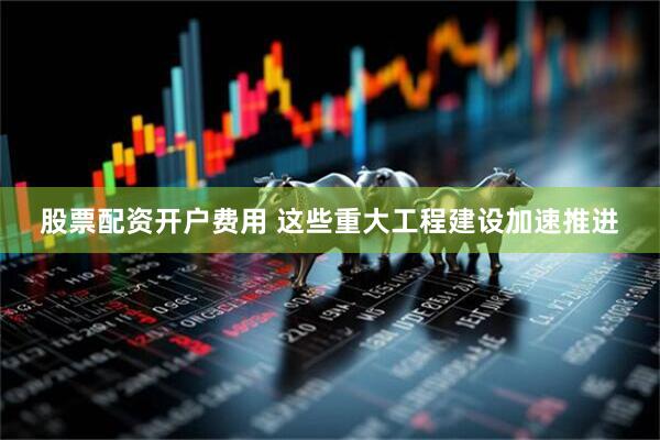 股票配资开户费用 这些重大工程建设加速推进