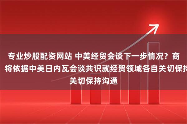 专业炒股配资网站 中美经贸会谈下一步情况？商务部：将依据中美日内瓦会谈共识就经贸领域各自关切保持沟通