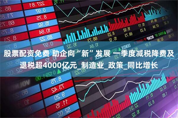 股票配资免费 助企向“新”发展 一季度减税降费及退税超4000亿元_制造业_政策_同比增长