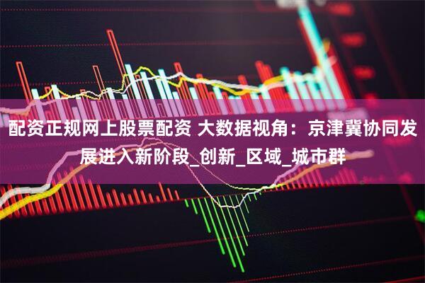 配资正规网上股票配资 大数据视角：京津冀协同发展进入新阶段_创新_区域_城市群