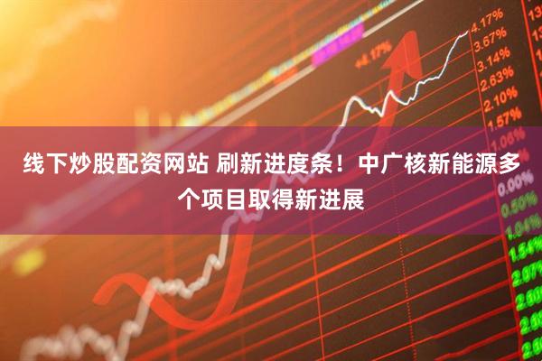 线下炒股配资网站 刷新进度条！中广核新能源多个项目取得新进展