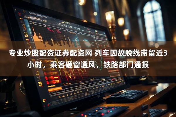专业炒股配资证券配资网 列车因故脱线滞留近3小时，乘客砸窗通风，铁路部门通报