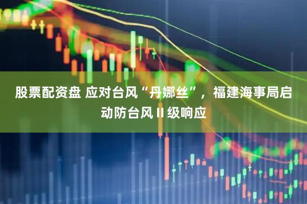 股票配资盘 应对台风“丹娜丝”，福建海事局启动防台风Ⅱ级响应