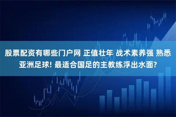 股票配资有哪些门户网 正值壮年 战术素养强 熟悉亚洲足球! 最适合国足的主教练浮出水面?