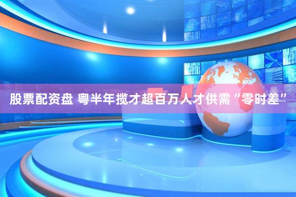 股票配资盘 粤半年揽才超百万人才供需“零时差”