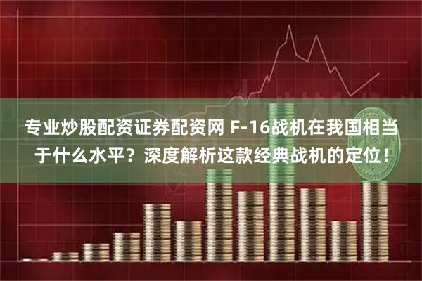 专业炒股配资证券配资网 F-16战机在我国相当于什么水平？深度解析这款经典战机的定位！