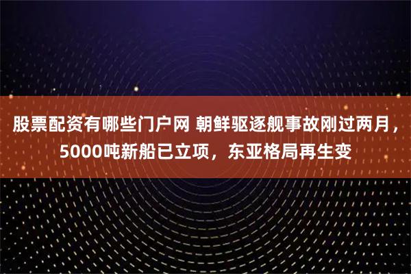 股票配资有哪些门户网 朝鲜驱逐舰事故刚过两月，5000吨新船已立项，东亚格局再生变
