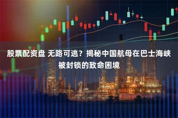 股票配资盘 无路可逃？揭秘中国航母在巴士海峡被封锁的致命困境