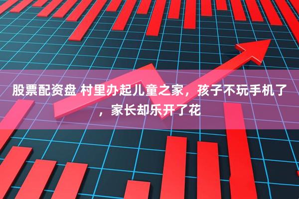 股票配资盘 村里办起儿童之家，孩子不玩手机了，家长却乐开了花