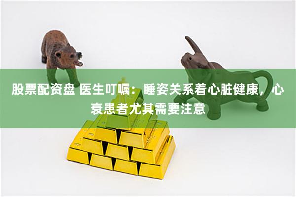 股票配资盘 医生叮嘱：睡姿关系着心脏健康，心衰患者尤其需要注意