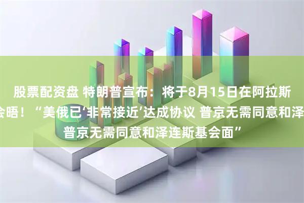 股票配资盘 特朗普宣布：将于8月15日在阿拉斯加州与普京会晤！“美俄已‘非常接近’达成协议 普京无需同意和泽连斯基会面”