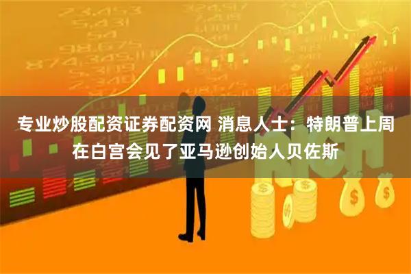 专业炒股配资证券配资网 消息人士：特朗普上周在白宫会见了亚马逊创始人贝佐斯