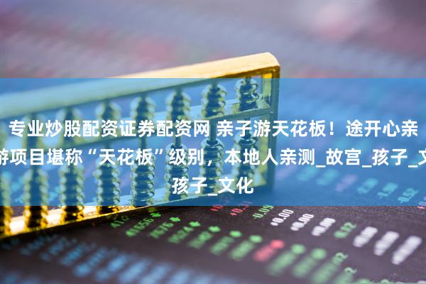 专业炒股配资证券配资网 亲子游天花板！途开心亲子游项目堪称“天花板”级别，本地人亲测_故宫_孩子_文化
