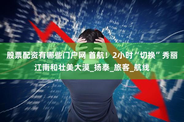 股票配资有哪些门户网 首航！2小时“切换”秀丽江南和壮美大漠_扬泰_旅客_航线