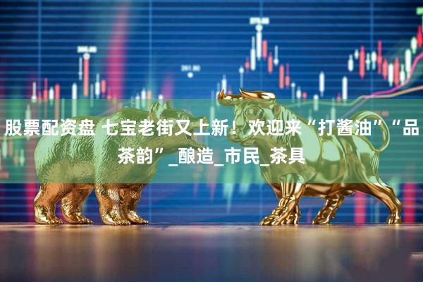股票配资盘 七宝老街又上新！欢迎来“打酱油”“品茶韵”_酿造_市民_茶具