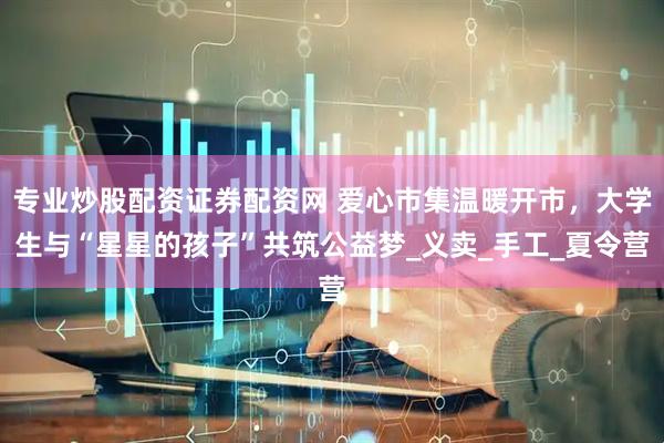 专业炒股配资证券配资网 爱心市集温暖开市，大学生与“星星的孩子”共筑公益梦_义卖_手工_夏令营