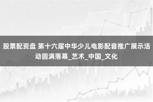 股票配资盘 第十六届中华少儿电影配音推广展示活动圆满落幕_艺术_中国_文化