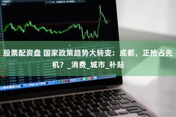 股票配资盘 国家政策趋势大转变：成都，正抢占先机？_消费_城市_补贴