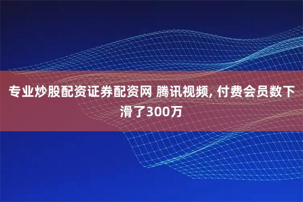 专业炒股配资证券配资网 腾讯视频, 付费会员数下滑了300万
