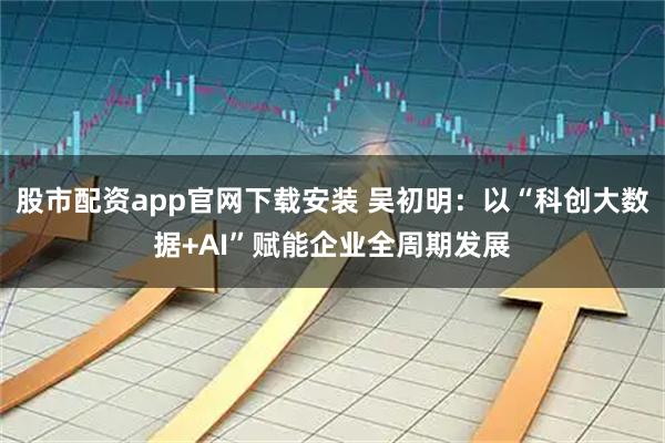 股市配资app官网下载安装 吴初明：以“科创大数据+AI”赋能企业全周期发展