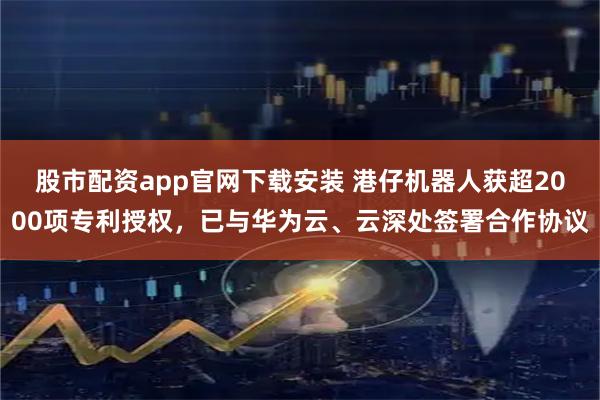 股市配资app官网下载安装 港仔机器人获超2000项专利授权，已与华为云、云深处签署合作协议