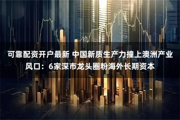 可靠配资开户最新 中国新质生产力撞上澳洲产业风口：6家深市龙头圈粉海外长期资本