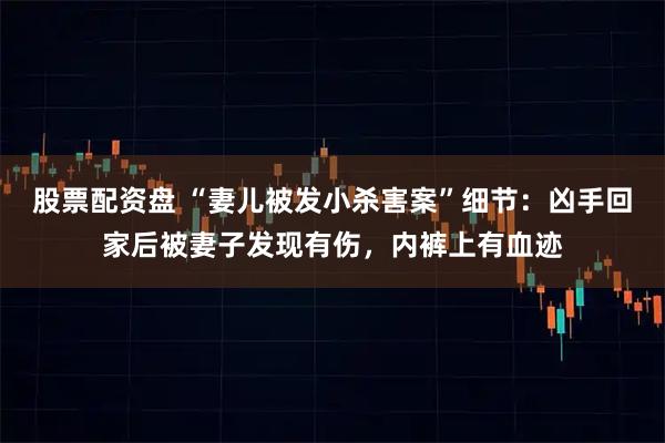 股票配资盘 “妻儿被发小杀害案”细节：凶手回家后被妻子发现有伤，内裤上有血迹