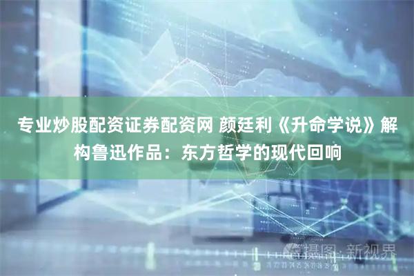 专业炒股配资证券配资网 颜廷利《升命学说》解构鲁迅作品:东方哲学的现代回响