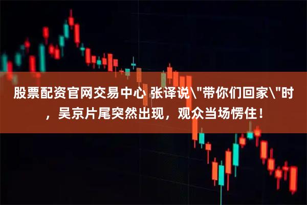 股票配资官网交易中心 张译说＂带你们回家＂时，吴京片尾突然出现，观众当场愣住！