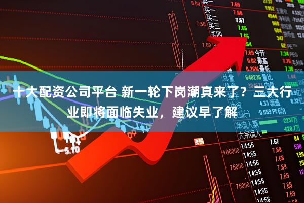 十大配资公司平台 新一轮下岗潮真来了？三大行业即将面临失业，建议早了解