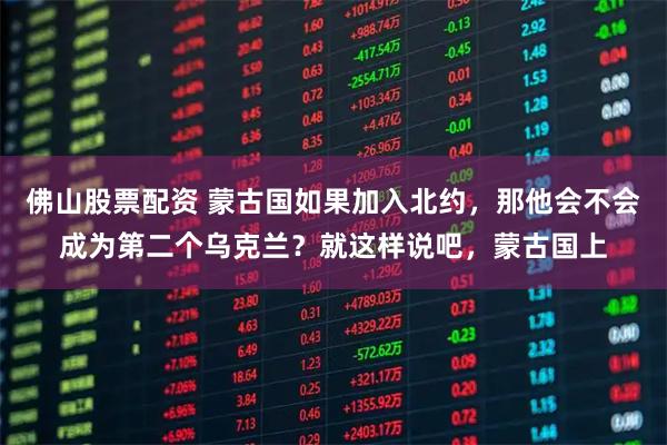 佛山股票配资 蒙古国如果加入北约，那他会不会成为第二个乌克兰？就这样说吧，蒙古国上