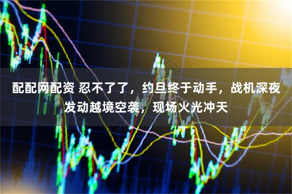 配配网配资 忍不了了，约旦终于动手，战机深夜发动越境空袭，现场火光冲天
