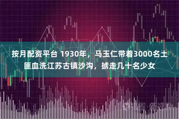 按月配资平台 1930年，马玉仁带着3000名土匪血洗江苏古镇沙沟，掳走几十名少女