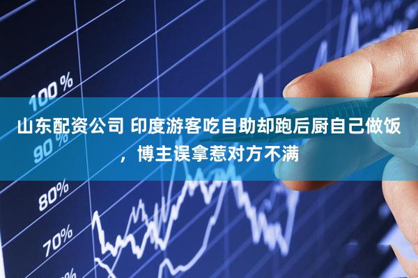 山东配资公司 印度游客吃自助却跑后厨自己做饭，博主误拿惹对方不满